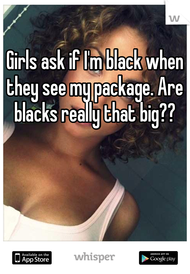 Girls ask if I'm black when they see my package. Are blacks really that big??