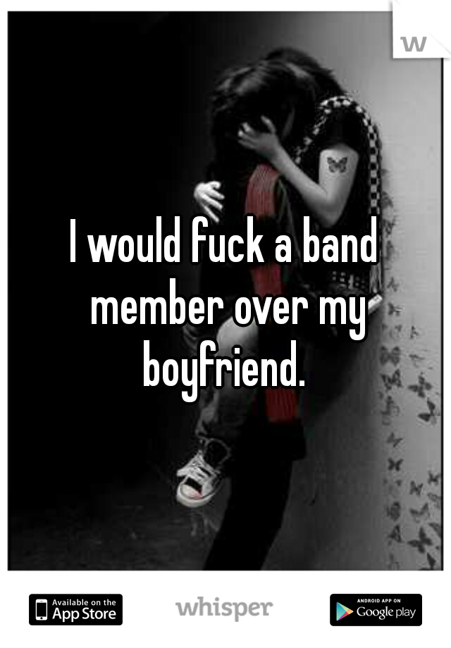 I would fuck a band member over my boyfriend. 