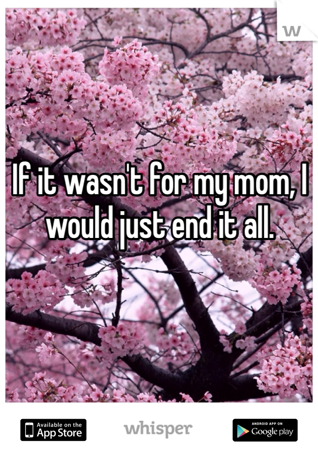 If it wasn't for my mom, I would just end it all. 