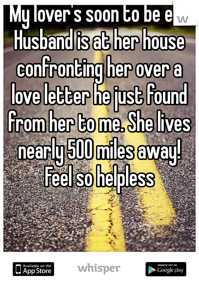 My lover's soon to be ex-Husband is at her house confronting her over a love letter he just found from her to me. She lives nearly 500 miles away! Feel so helpless