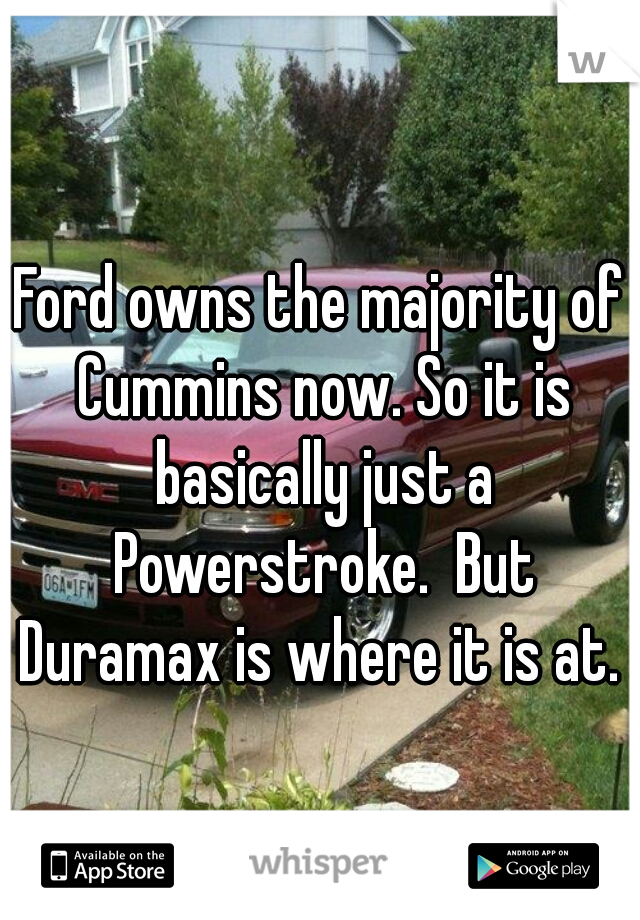 Ford owns the majority of Cummins now. So it is basically just a Powerstroke.  But Duramax is where it is at. 