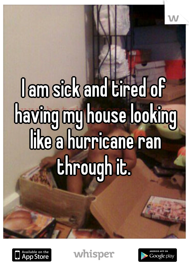 I am sick and tired of having my house looking like a hurricane ran through it. 