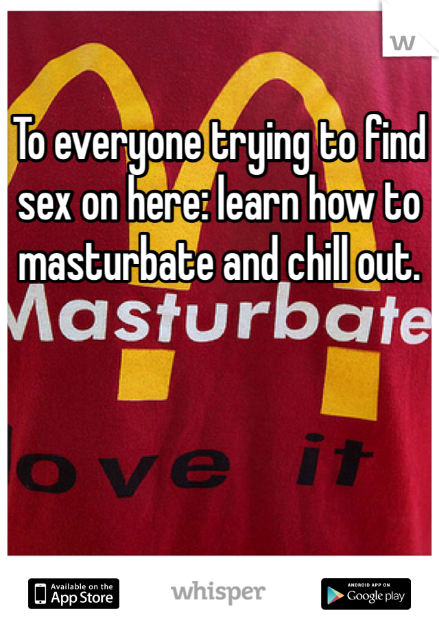 To everyone trying to find sex on here: learn how to masturbate and chill out.