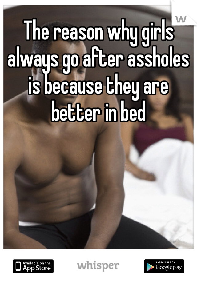 The reason why girls always go after assholes is because they are better in bed