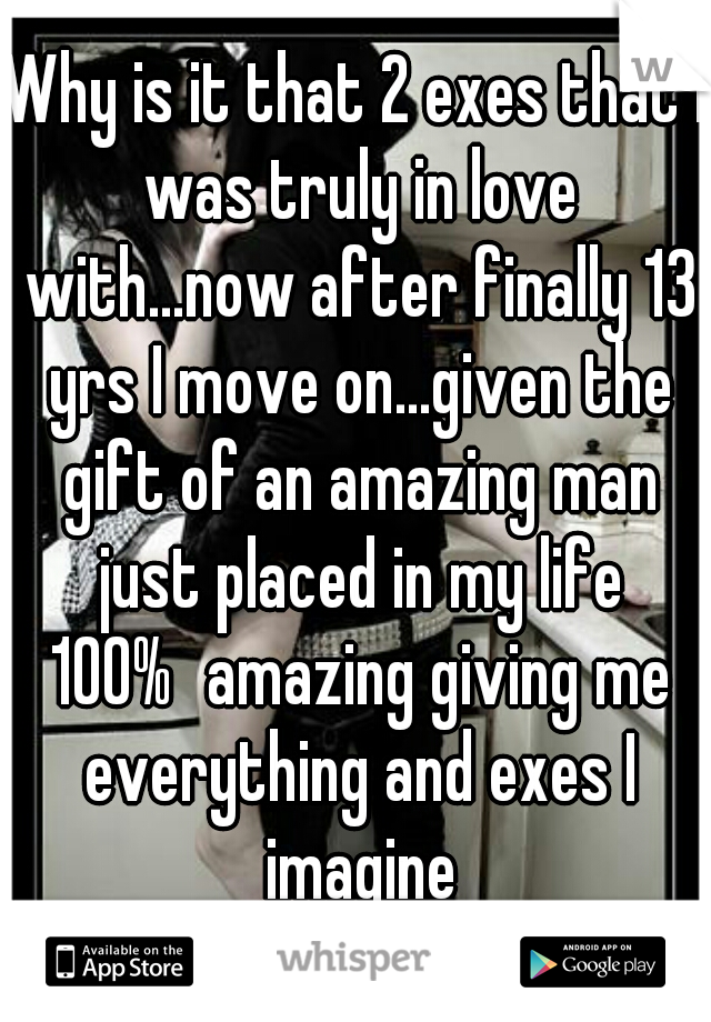 Why is it that 2 exes that I was truly in love with...now after finally 13 yrs I move on...given the gift of an amazing man just placed in my life 100%	amazing giving me everything and exes I imagine