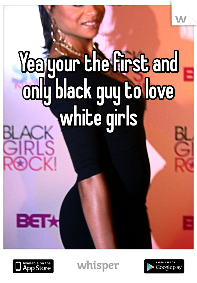 Yea your the first and only black guy to love white girls