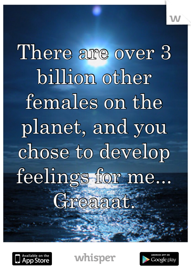 There are over 3 billion other females on the planet, and you chose to develop feelings for me... Greaaat. 