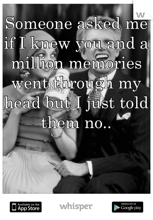 Someone asked me if I knew you and a million memories went through my head but I just told them no..