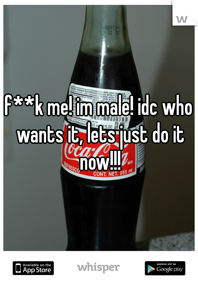 f**k me! im male! idc who wants it, lets just do it now!!!