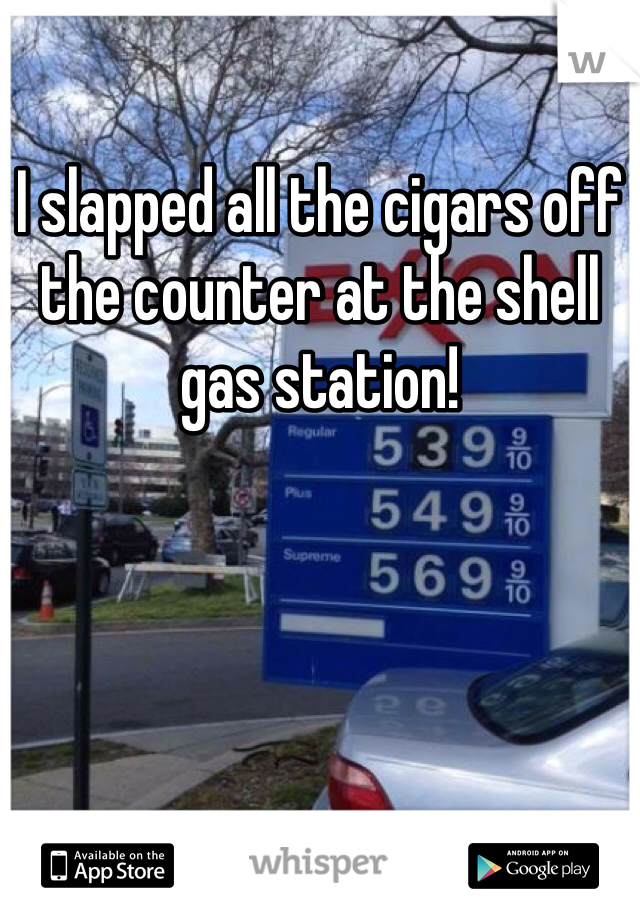 I slapped all the cigars off the counter at the shell gas station!
