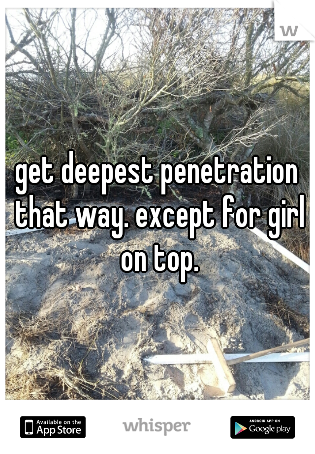 get deepest penetration that way. except for girl on top.