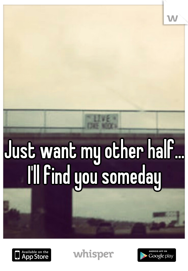 Just want my other half... I'll find you someday 