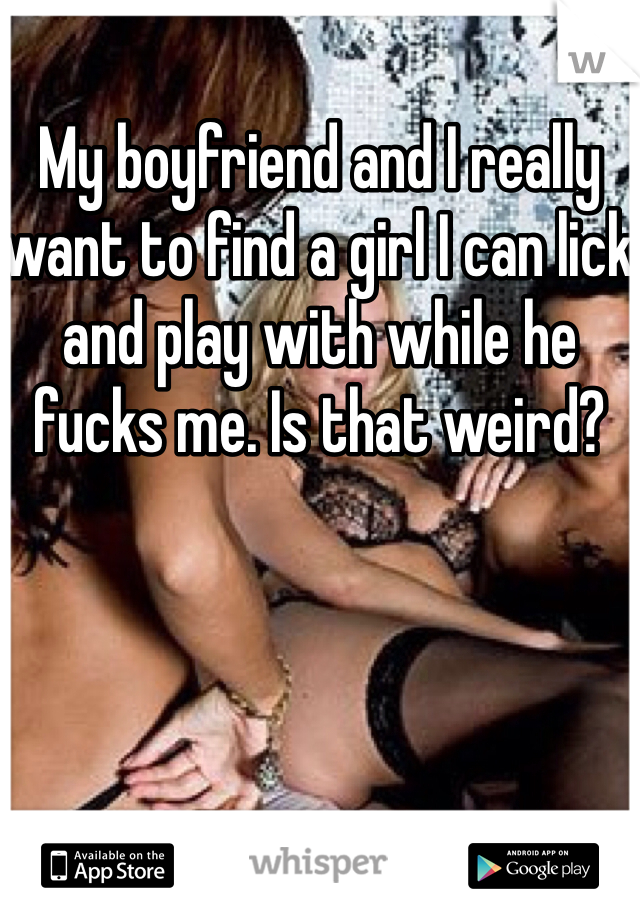 My boyfriend and I really want to find a girl I can lick and play with while he fucks me. Is that weird?