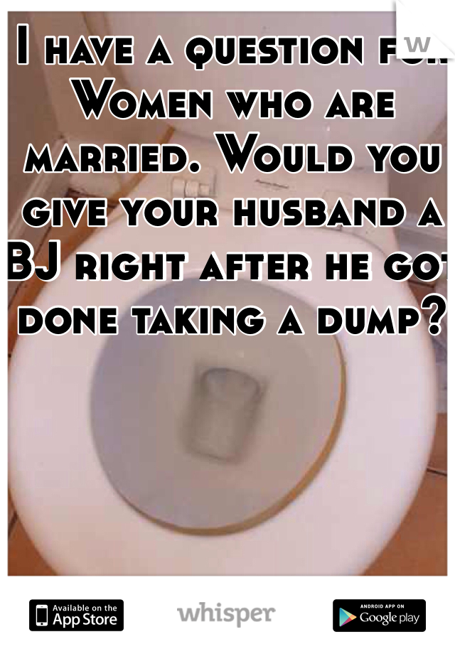 I have a question for Women who are married. Would you give your husband a BJ right after he got done taking a dump? 