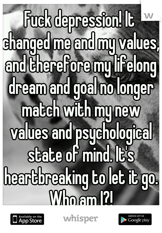 Fuck depression! It changed me and my values, and therefore my lifelong dream and goal no longer match with my new values and psychological state of mind. It's heartbreaking to let it go. Who am I?!