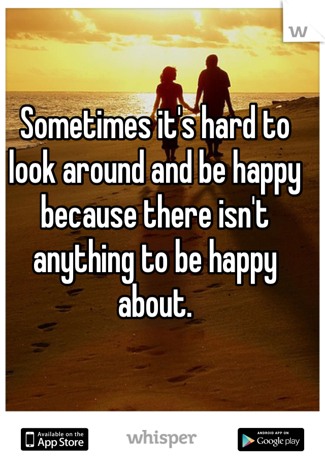 Sometimes it's hard to look around and be happy because there isn't anything to be happy about. 