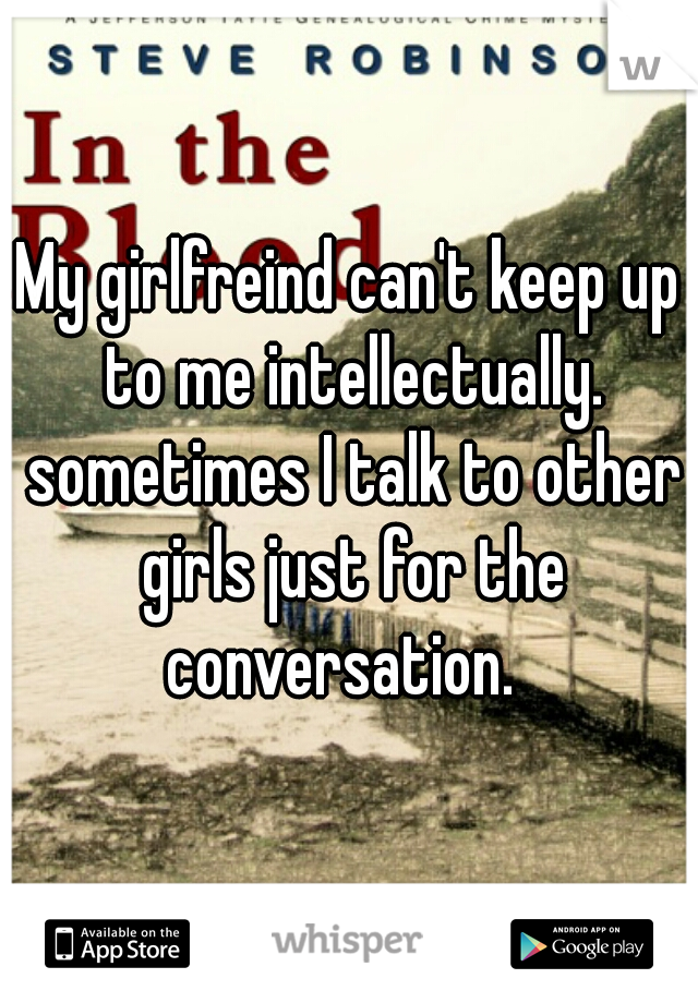 My girlfreind can't keep up to me intellectually. sometimes I talk to other girls just for the conversation.  