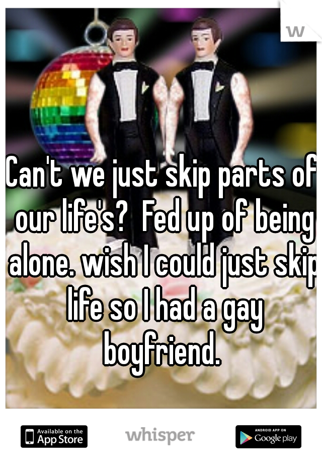 Can't we just skip parts of our life's?  Fed up of being alone. wish I could just skip life so I had a gay boyfriend. 