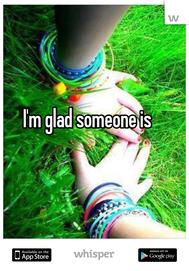 I'm glad someone is 
