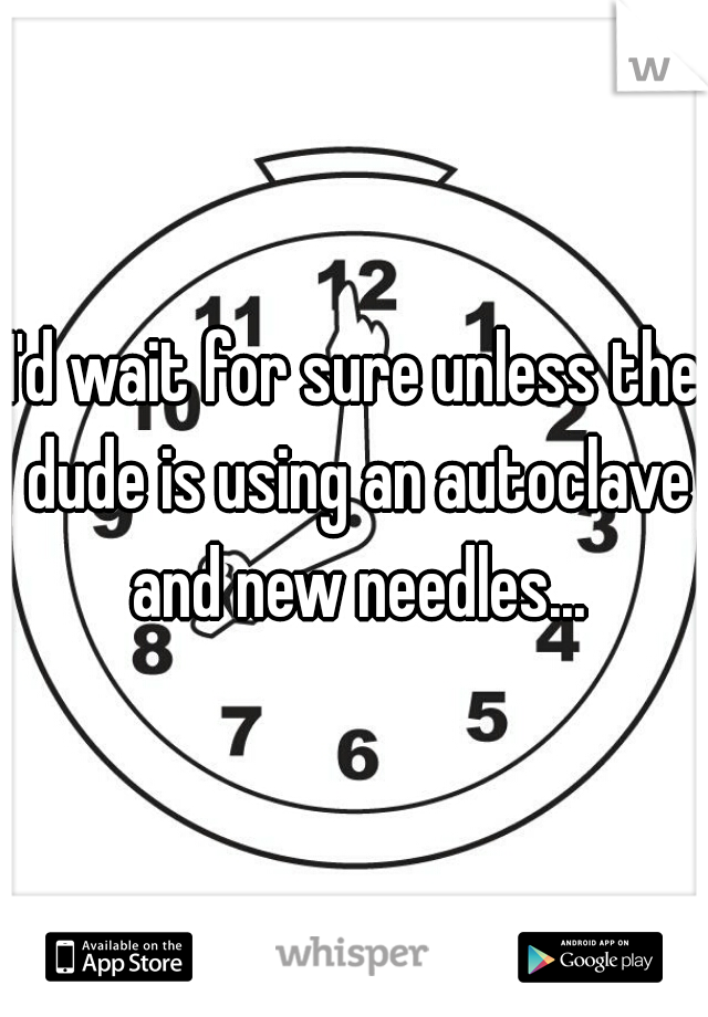 I'd wait for sure unless the dude is using an autoclave and new needles...