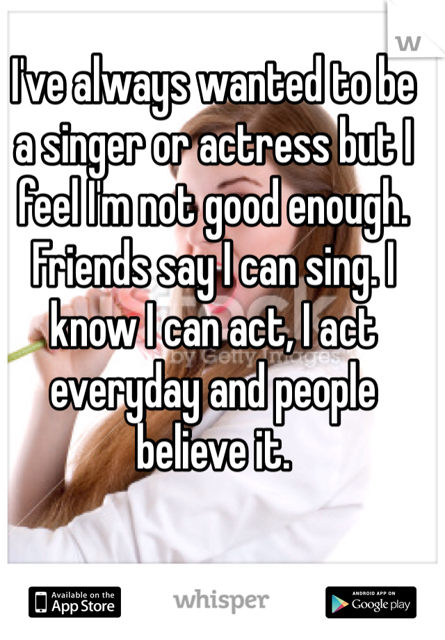 I've always wanted to be a singer or actress but I feel I'm not good enough. Friends say I can sing. I know I can act, I act everyday and people believe it. 