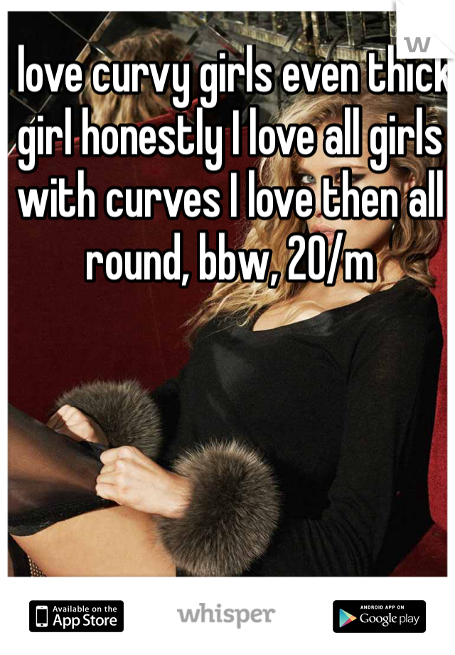 I love curvy girls even thick girl honestly I love all girls with curves I love then all round, bbw, 20/m