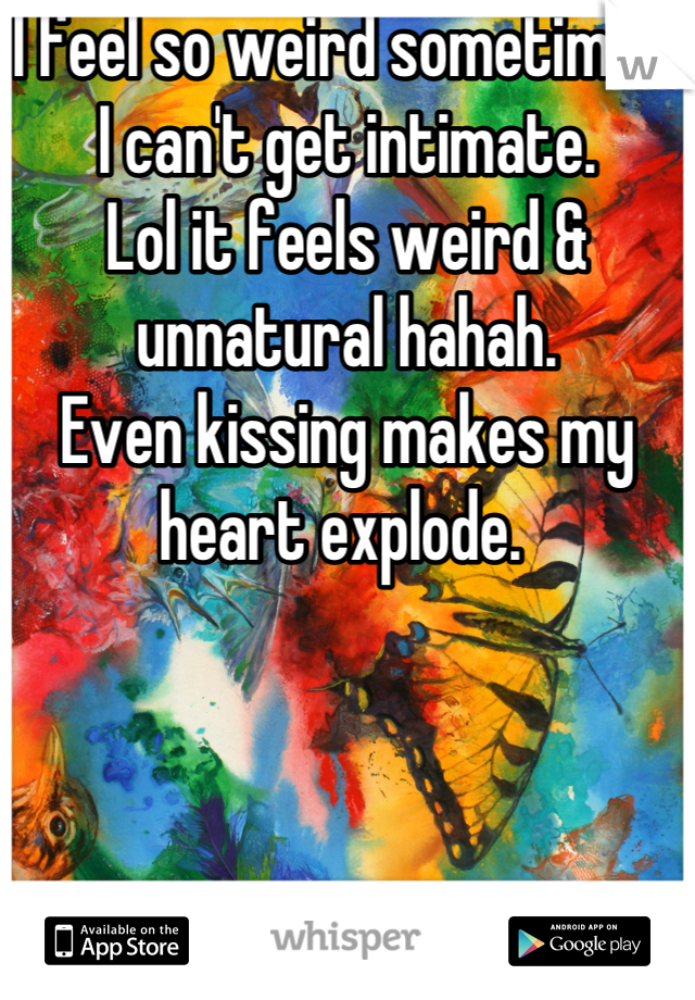 I feel so weird sometimes. 
I can't get intimate. 
Lol it feels weird & unnatural hahah. 
Even kissing makes my heart explode. 