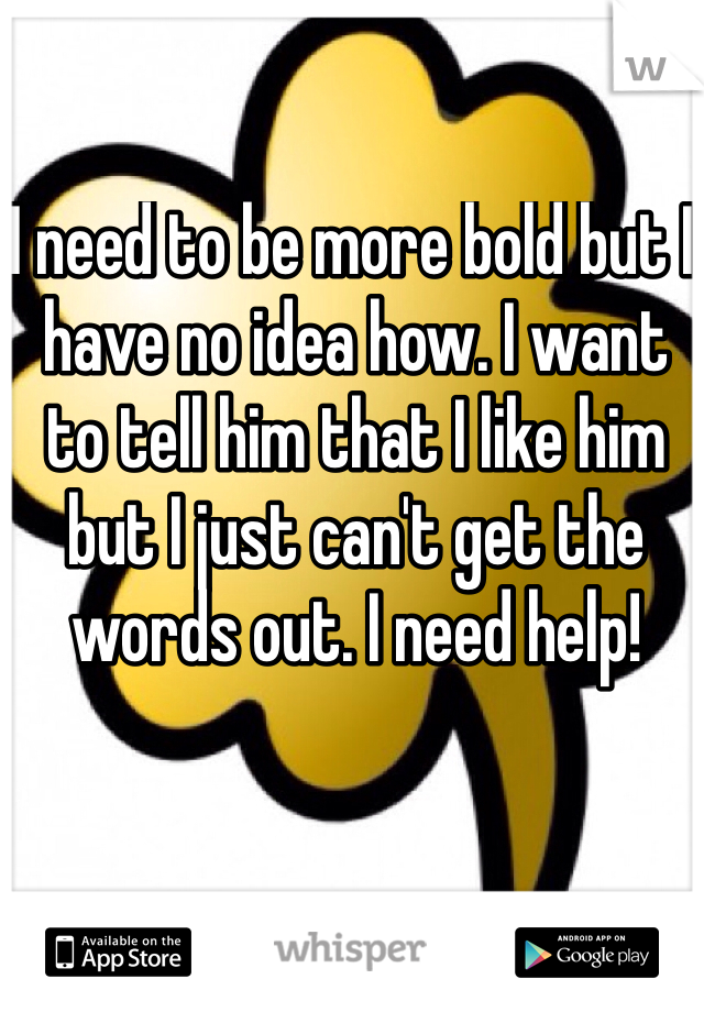 I need to be more bold but I have no idea how. I want to tell him that I like him but I just can't get the words out. I need help! 