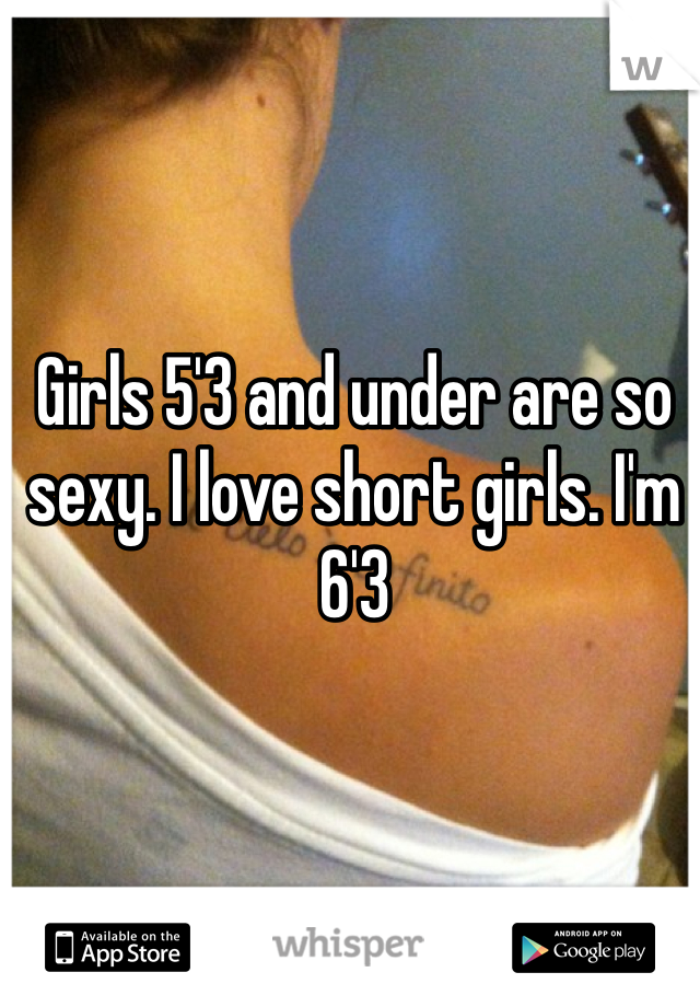 Girls 5'3 and under are so sexy. I love short girls. I'm 6'3