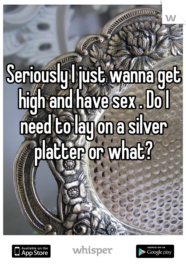 Seriously I just wanna get high and have sex . Do I need to lay on a silver platter or what? 