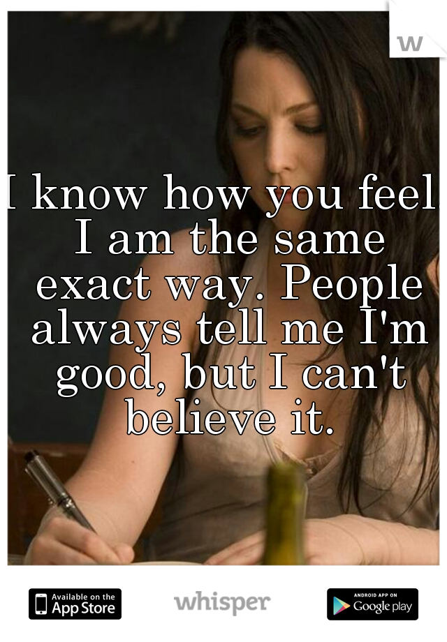 I know how you feel. I am the same exact way. People always tell me I'm good, but I can't believe it.