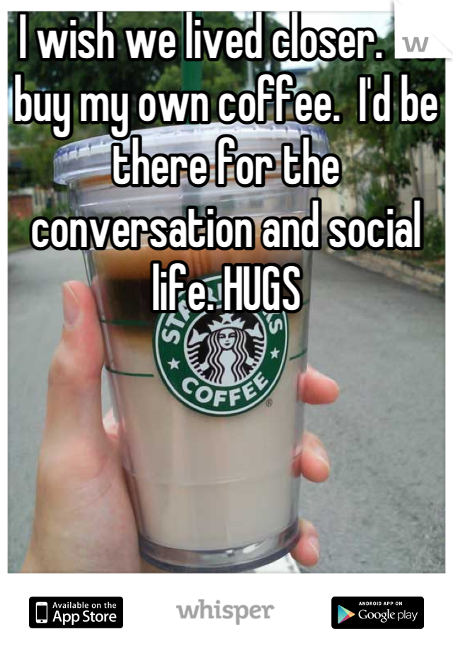 I wish we lived closer.  I'd buy my own coffee.  I'd be there for the conversation and social life. HUGS
