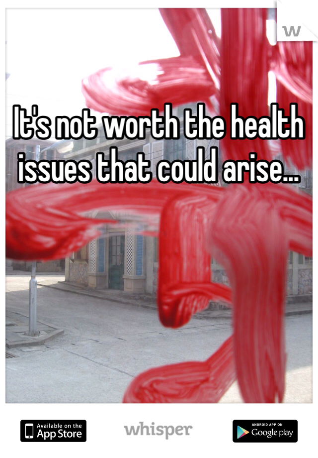 It's not worth the health issues that could arise...