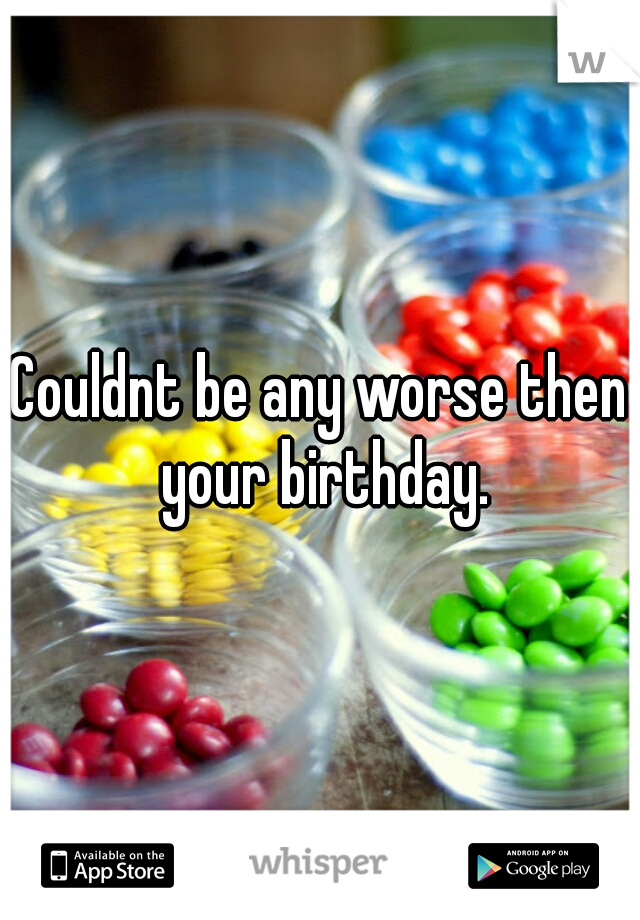 Couldnt be any worse then your birthday.