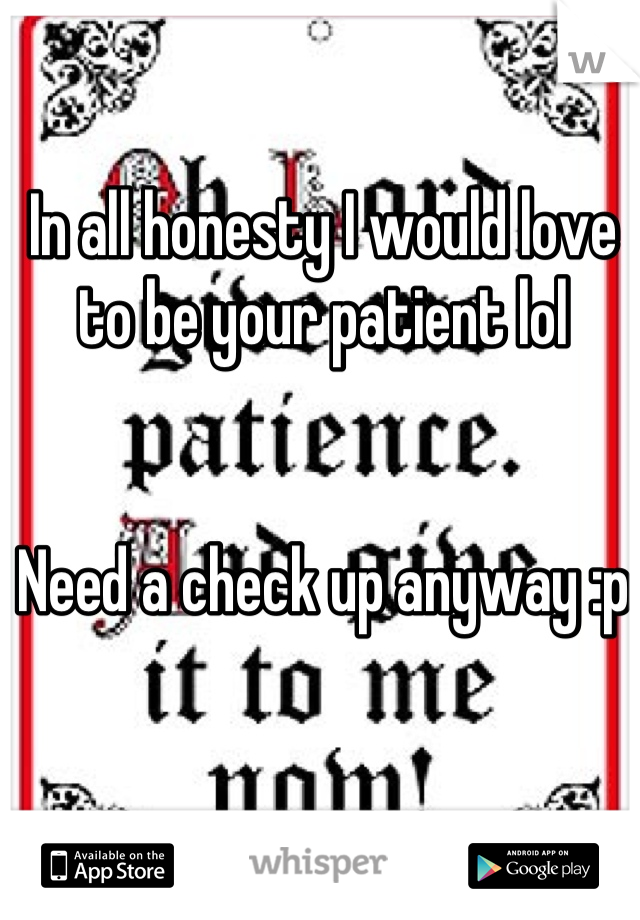 In all honesty I would love to be your patient lol


Need a check up anyway :p