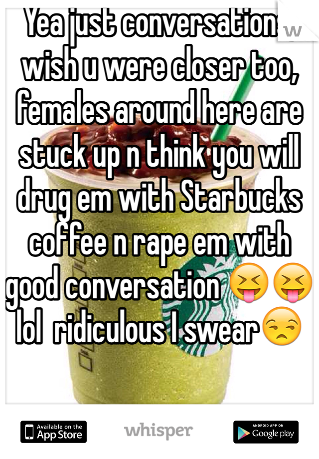 Yea just conversations, wish u were closer too, females around here are stuck up n think you will drug em with Starbucks coffee n rape em with good conversation 😝😝lol  ridiculous I swear😒