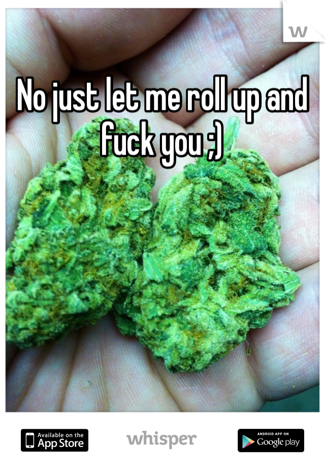 No just let me roll up and fuck you ;)