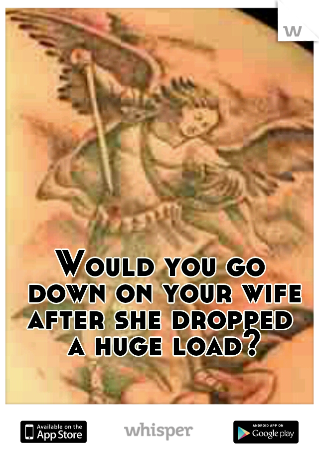 Would you go 
down on your wife
after she dropped 
a huge load?