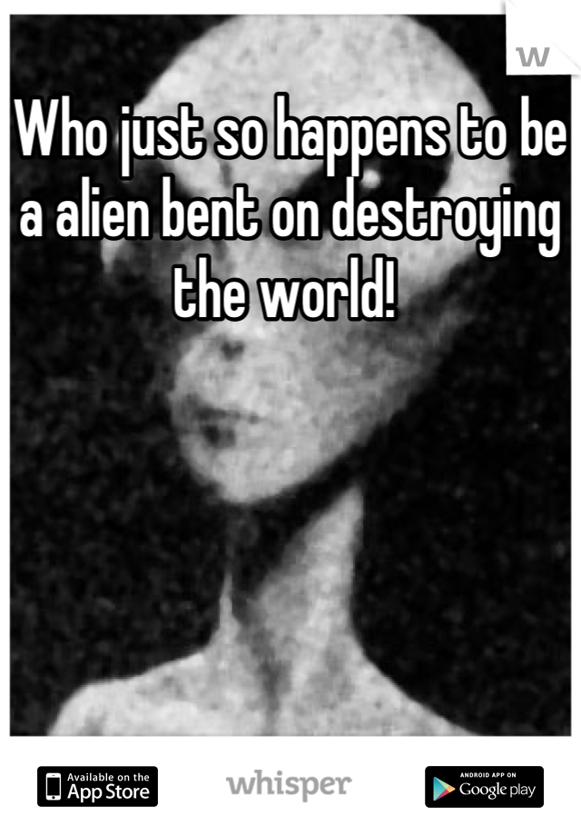 Who just so happens to be a alien bent on destroying the world! 