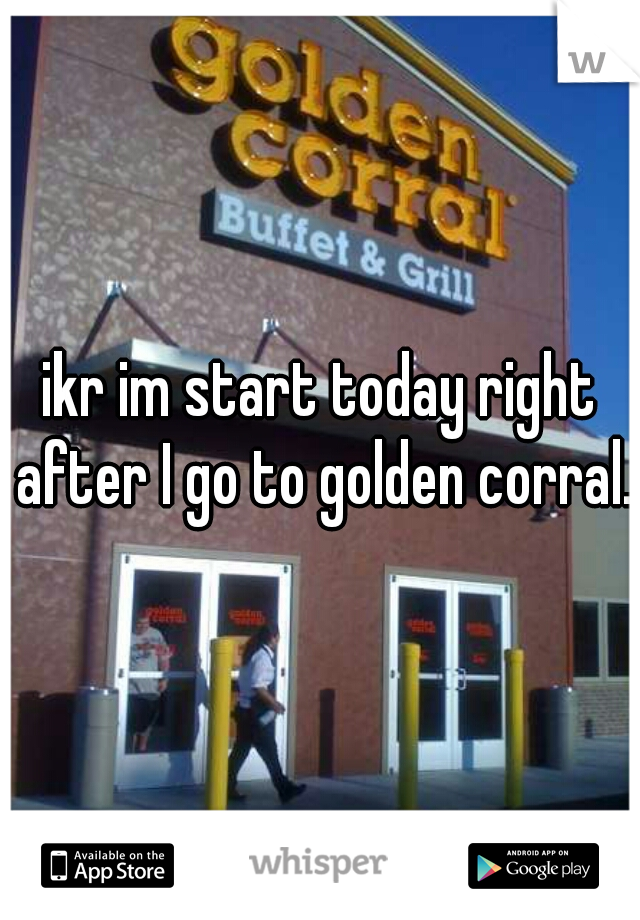 ikr im start today right after I go to golden corral.