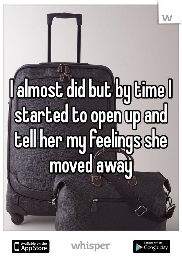 I almost did but by time I started to open up and tell her my feelings she moved away