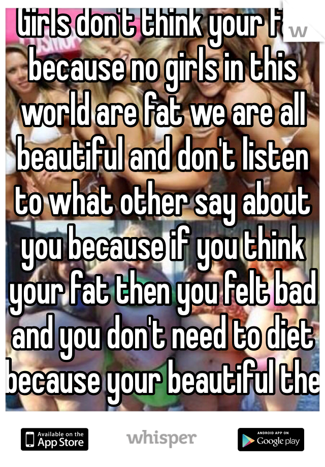 Girls don't think your fat because no girls in this world are fat we are all beautiful and don't listen to what other say about you because if you think your fat then you felt bad and you don't need to diet because your beautiful the way you are 