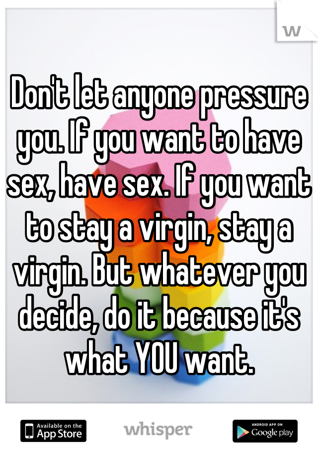 Don't let anyone pressure you. If you want to have sex, have sex. If you want to stay a virgin, stay a virgin. But whatever you decide, do it because it's what YOU want.