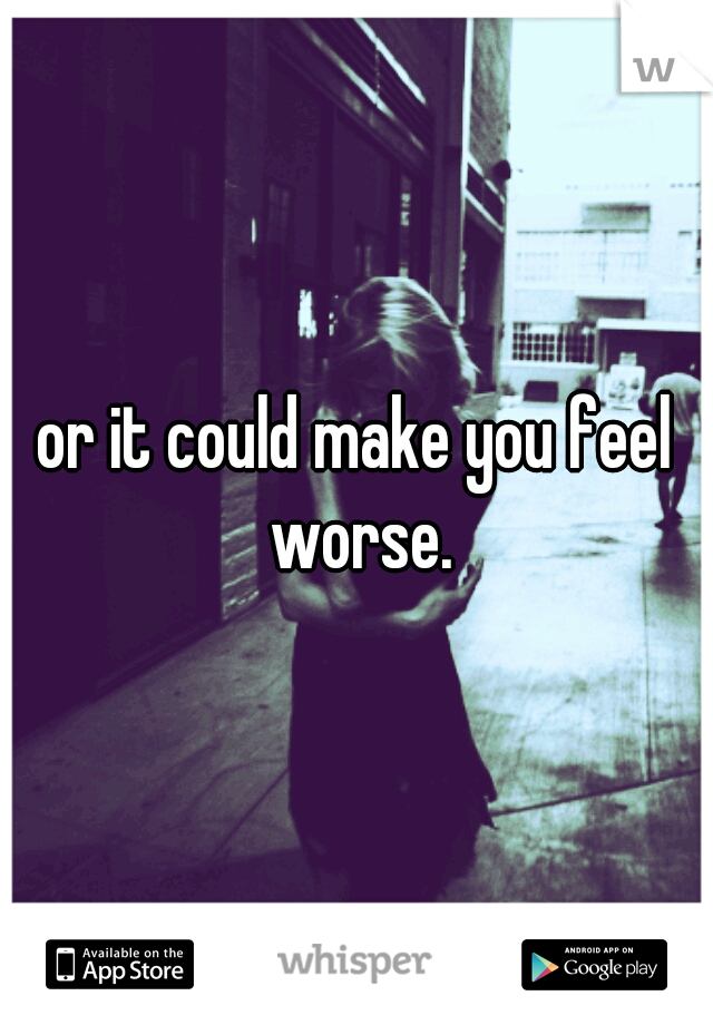 or it could make you feel worse.