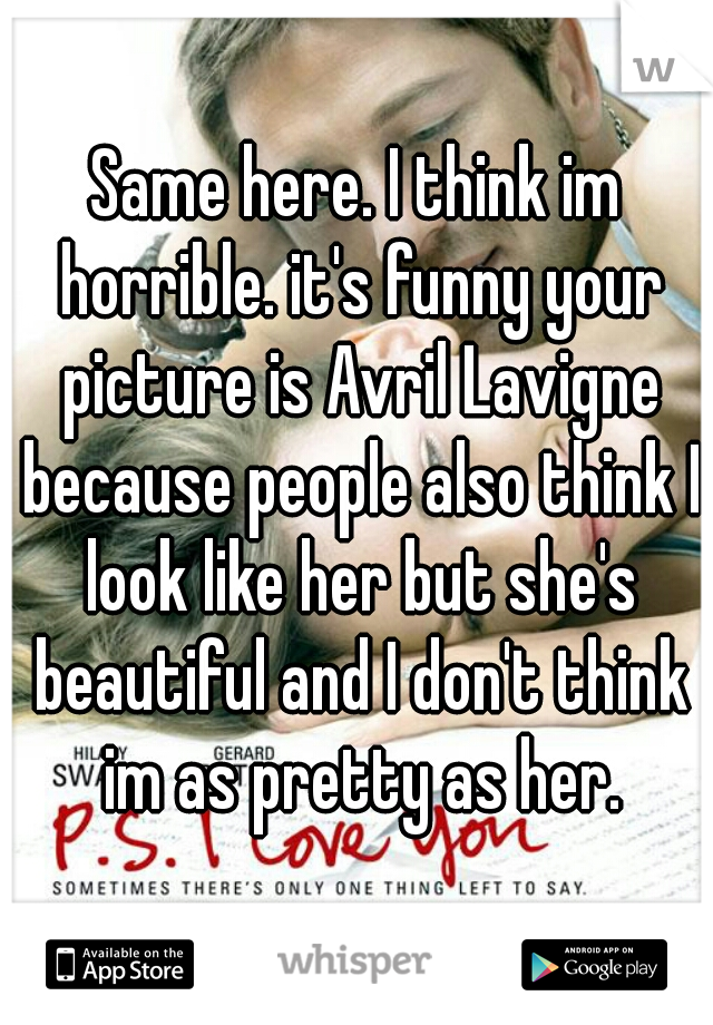 Same here. I think im horrible. it's funny your picture is Avril Lavigne because people also think I look like her but she's beautiful and I don't think im as pretty as her.