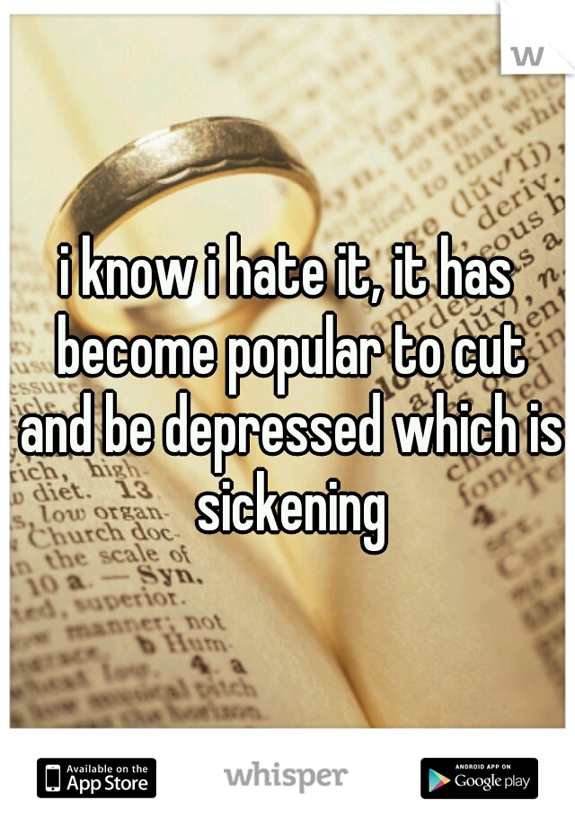 i know i hate it, it has become popular to cut and be depressed which is sickening