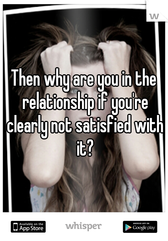 Then why are you in the relationship if you're clearly not satisfied with it?