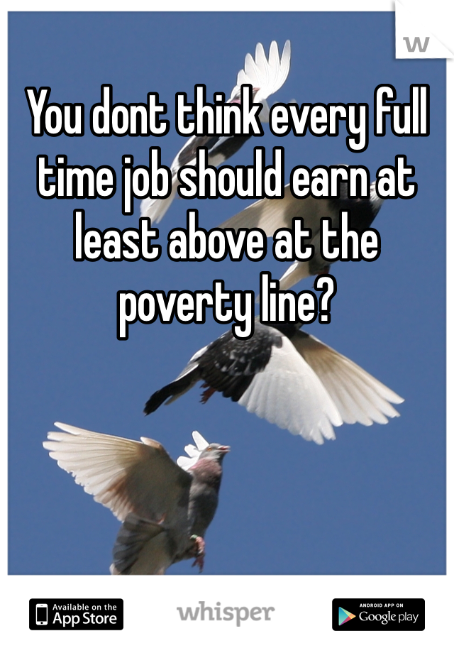 You dont think every full time job should earn at least above at the poverty line?