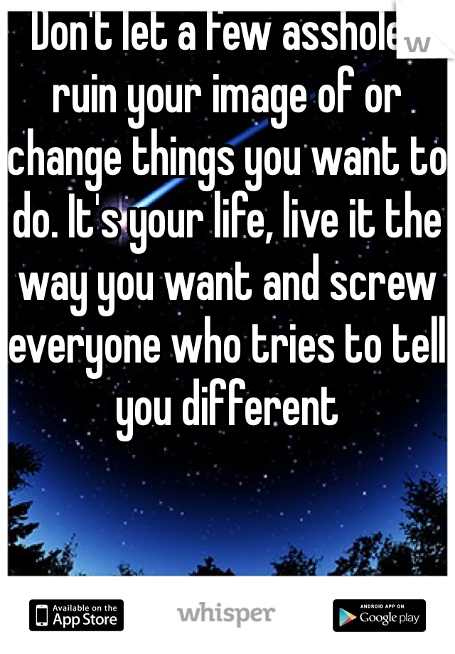 Don't let a few assholes ruin your image of or change things you want to do. It's your life, live it the way you want and screw everyone who tries to tell you different 