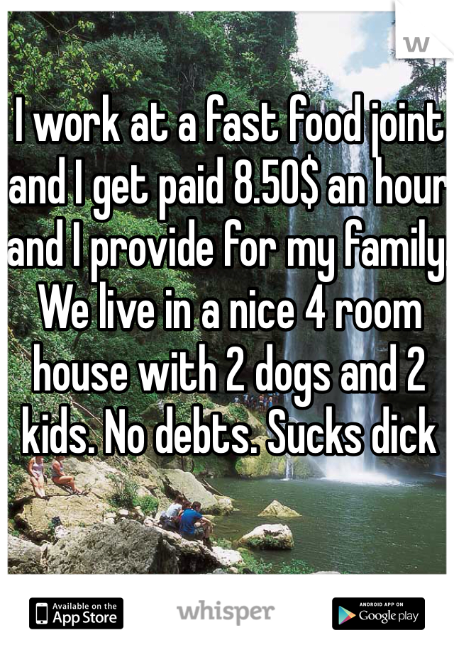 I work at a fast food joint and I get paid 8.50$ an hour and I provide for my family. We live in a nice 4 room house with 2 dogs and 2 kids. No debts. Sucks dick